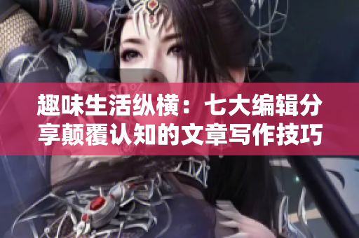 趣味生活纵横：七大编辑分享颠覆认知的文章写作技巧