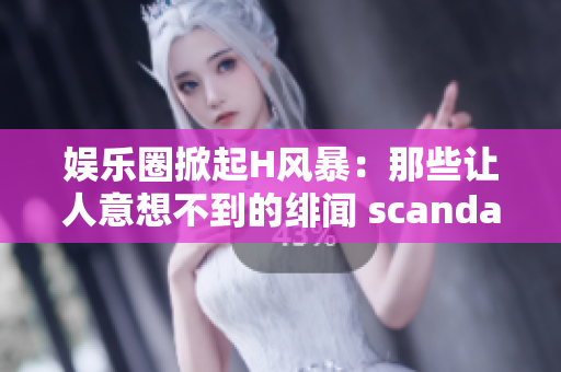 娱乐圈掀起H风暴：那些让人意想不到的绯闻 scandal！