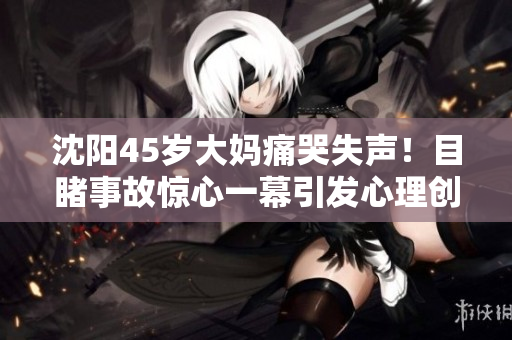 沈阳45岁大妈痛哭失声！目睹事故惊心一幕引发心理创伤