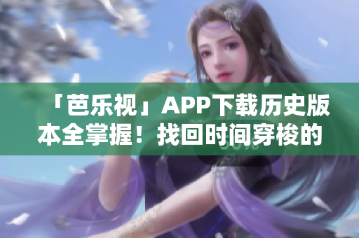 「芭乐视」APP下载历史版本全掌握！找回时间穿梭的感觉！