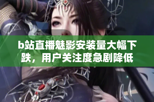 b站直播魅影安装量大幅下跌，用户关注度急剧降低