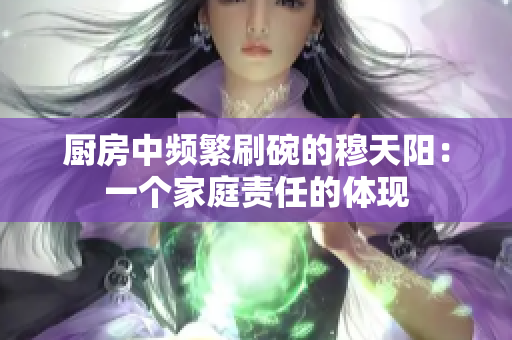 厨房中频繁刷碗的穆天阳：一个家庭责任的体现