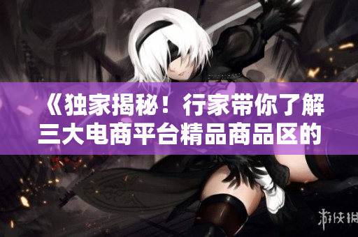 《独家揭秘！行家带你了解三大电商平台精品商品区的背后》