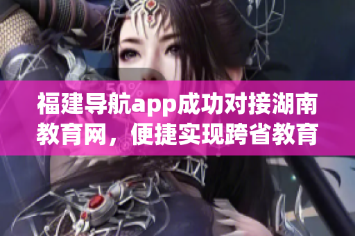 福建导航app成功对接湖南教育网，便捷实现跨省教育资源共享(1)