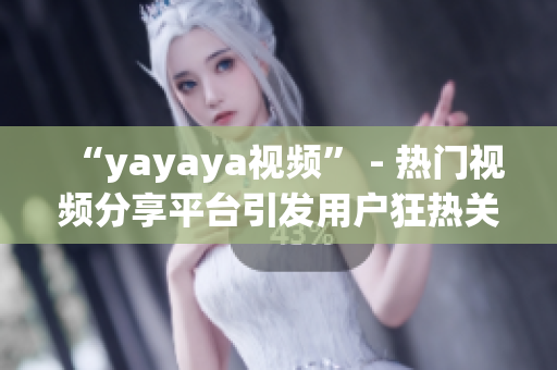 “yayaya视频” - 热门视频分享平台引发用户狂热关注