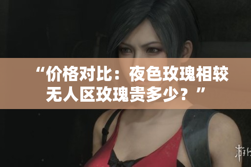 “价格对比：夜色玫瑰相较无人区玫瑰贵多少？”