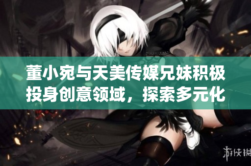 董小宛与天美传媒兄妹积极投身创意领域，探索多元化发展(1)