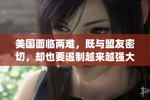 美国面临两难，既与盟友密切，却也要遏制越来越强大的中国(1)