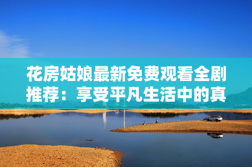 花房姑娘最新免费观看全剧推荐：享受平凡生活中的真挚情感历程！