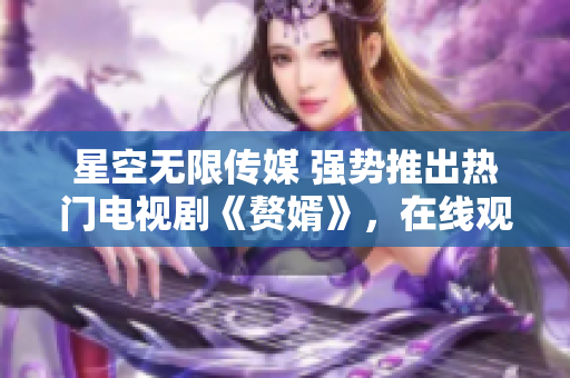 星空无限传媒 强势推出热门电视剧《赘婿》，在线观看精彩剧集
