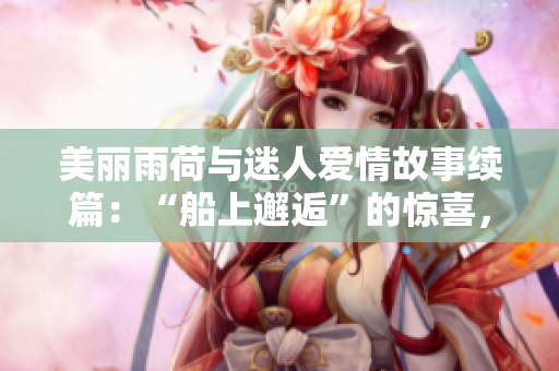美丽雨荷与迷人爱情故事续篇：“船上邂逅”的惊喜，老人的浪漫第十二章