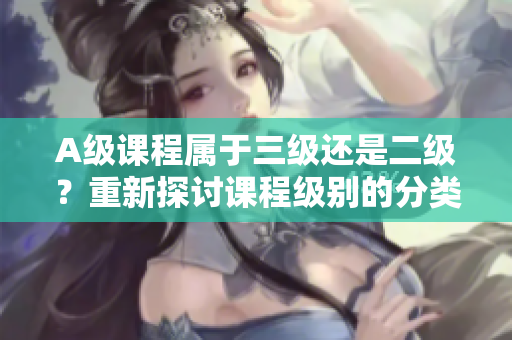 A级课程属于三级还是二级？重新探讨课程级别的分类方式