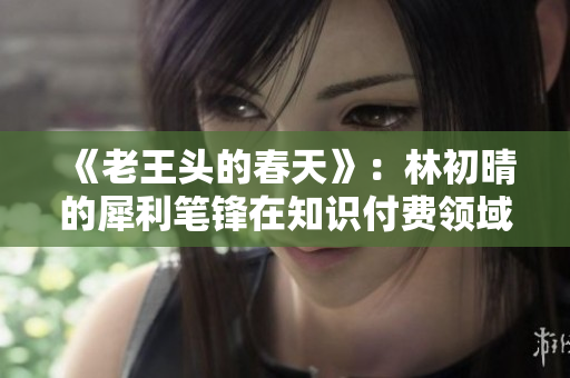 《老王头的春天》：林初晴的犀利笔锋在知识付费领域大红大紫