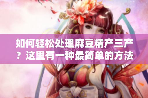 如何轻松处理麻豆精产三产？这里有一种最简单的方法！