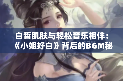 白皙肌肤与轻松音乐相伴：《小姐好白》背后的BGM秘密