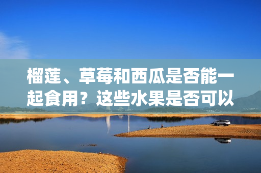 榴莲、草莓和西瓜是否能一起食用？这些水果是否可以混合食用？(1)