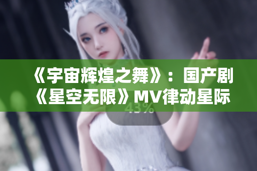 《宇宙辉煌之舞》：国产剧《星空无限》MV律动星际 激发无限梦想