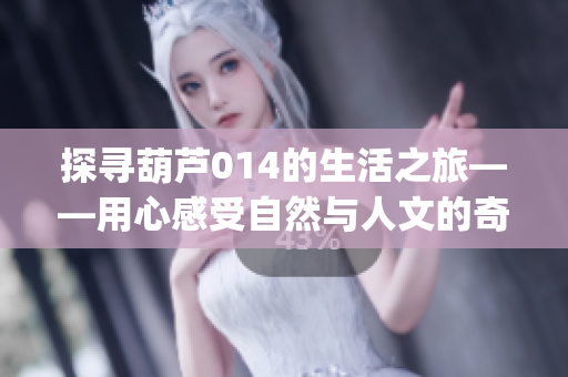 探寻葫芦014的生活之旅——用心感受自然与人文的奇妙相融(1)
