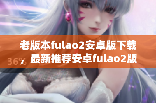 老版本fulao2安卓版下载，最新推荐安卓fulao2版本免费获取(1)