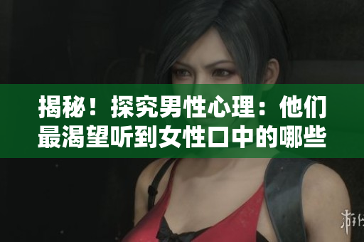 揭秘！探究男性心理：他们最渴望听到女性口中的哪些话？