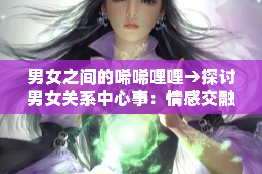 男女之间的唏唏哩哩→探讨男女关系中心事：情感交融明白彼此