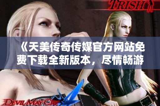 《天美传奇传媒官方网站免费下载全新版本，尽情畅游传奇世界》