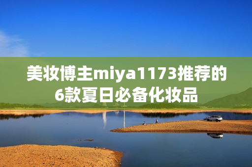 美妆博主miya1173推荐的6款夏日必备化妆品