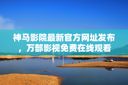 神马影院最新官方网址发布，万部影视免费在线观看