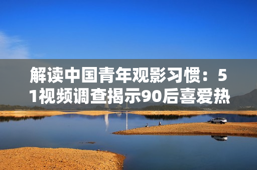 解读中国青年观影习惯：51视频调查揭示90后喜爱热门IP剧和短片