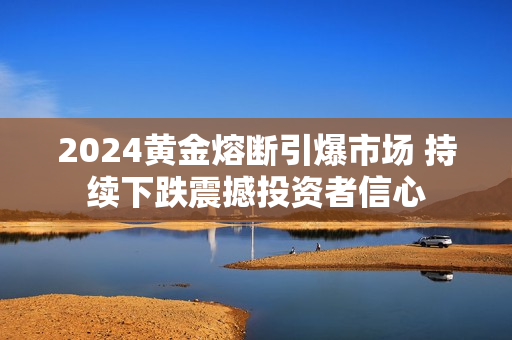 2024黄金熔断引爆市场 持续下跌震撼投资者信心