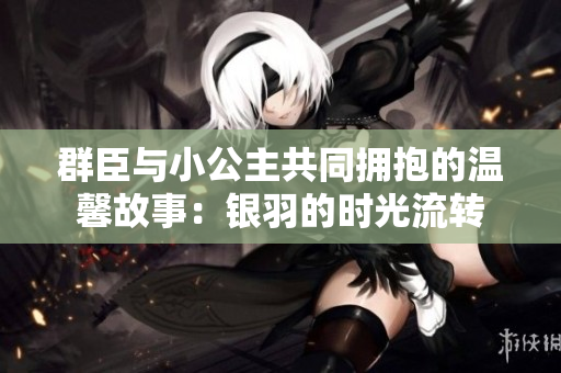 群臣与小公主共同拥抱的温馨故事：银羽的时光流转