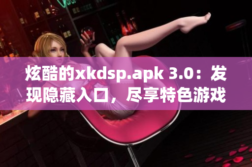 炫酷的xkdsp.apk 3.0：发现隐藏入口，尽享特色游戏(1)