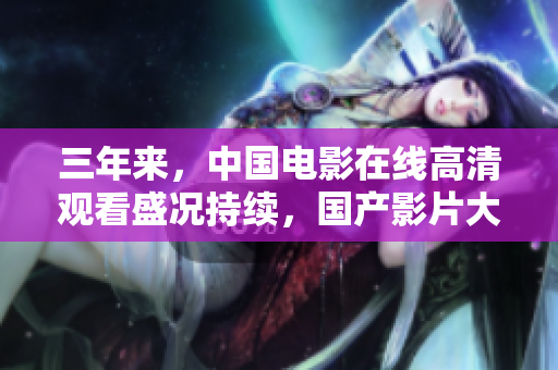 三年来，中国电影在线高清观看盛况持续，国产影片大热！