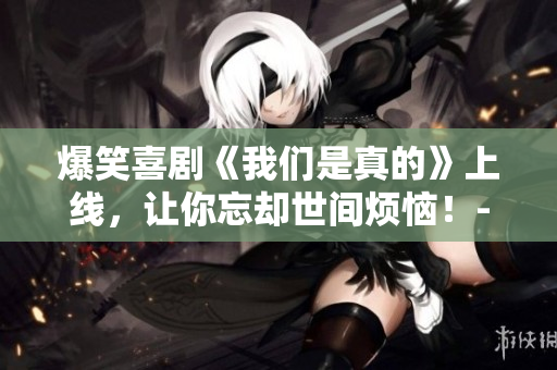 爆笑喜剧《我们是真的》上线，让你忘却世间烦恼！-一个编辑的点评