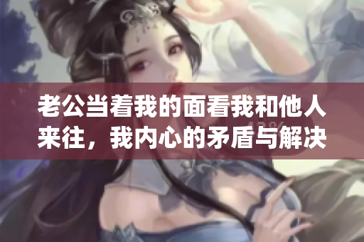 老公当着我的面看我和他人来往，我内心的矛盾与解决之道(1)