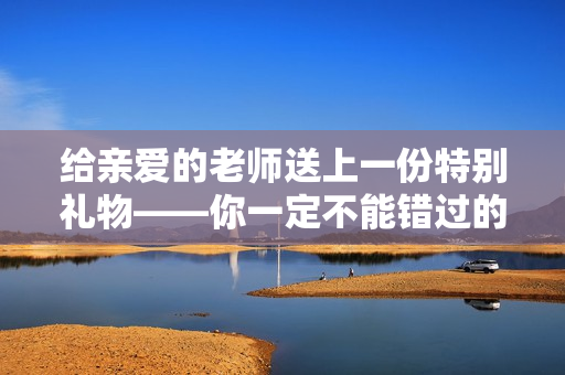 给亲爱的老师送上一份特别礼物——你一定不能错过的朋友！