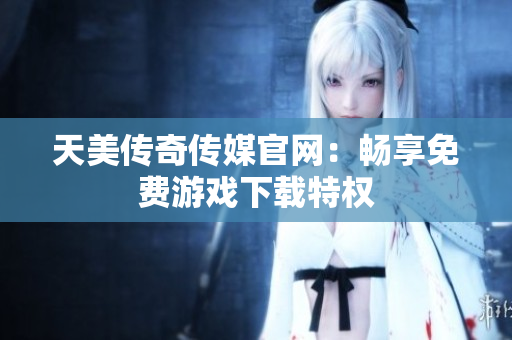 天美传奇传媒官网：畅享免费游戏下载特权