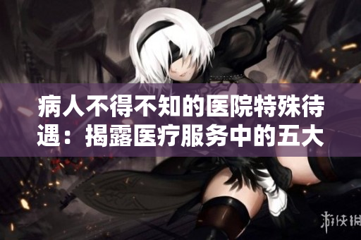 病人不得不知的医院特殊待遇：揭露医疗服务中的五大惊人事实