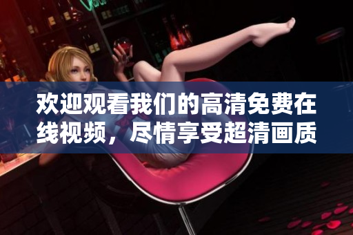 欢迎观看我们的高清免费在线视频，尽情享受超清画质！