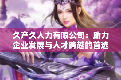 久产久人力有限公司：助力企业发展与人才跨越的首选合作伙伴