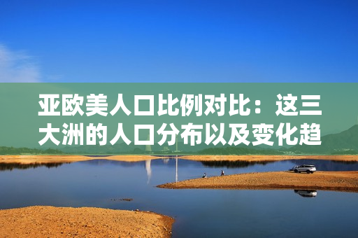 亚欧美人口比例对比：这三大洲的人口分布以及变化趋势