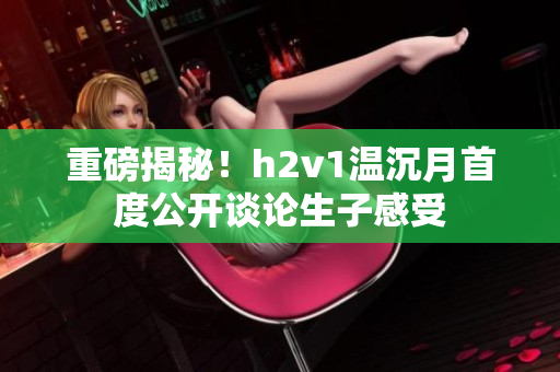 重磅揭秘！h2v1温沉月首度公开谈论生子感受