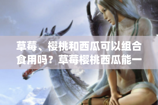 草莓、樱桃和西瓜可以组合食用吗？草莓樱桃西瓜能一起吃吗(1)