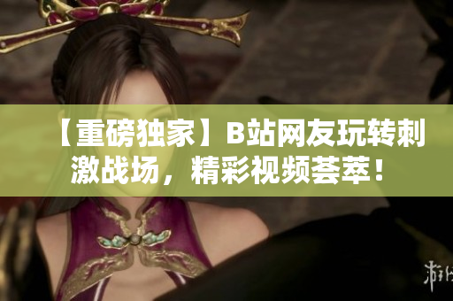 【重磅独家】B站网友玩转刺激战场，精彩视频荟萃！