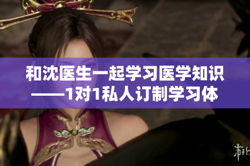 和沈医生一起学习医学知识——1对1私人订制学习体验