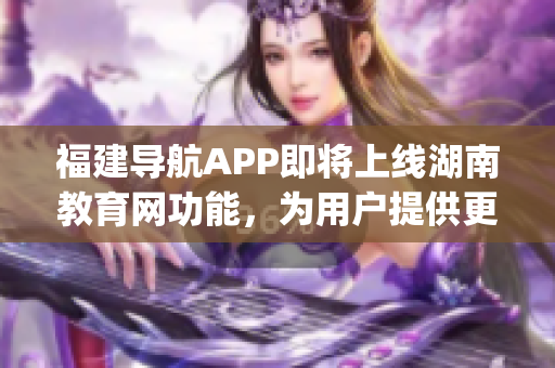 福建导航APP即将上线湖南教育网功能，为用户提供更多便利服务(1)