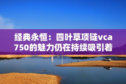 经典永恒：四叶草项链vca750的魅力仍在持续吸引着众人的眼球