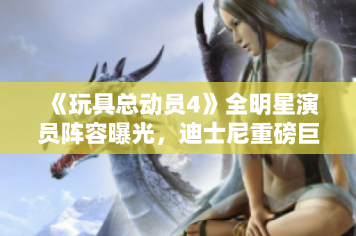 《玩具总动员4》全明星演员阵容曝光，迪士尼重磅巨制，值得期待！
