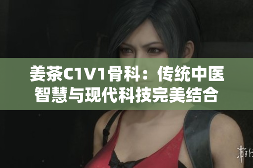 姜茶C1V1骨科：传统中医智慧与现代科技完美结合