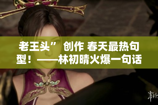 老王头” 创作 春天最热句型！——林初晴火爆一句话
